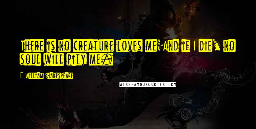 William Shakespeare Quotes: There is no creature loves me;And if I die, no soul will pity me.