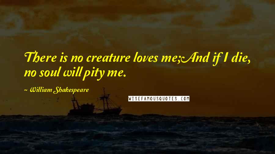 William Shakespeare Quotes: There is no creature loves me;And if I die, no soul will pity me.