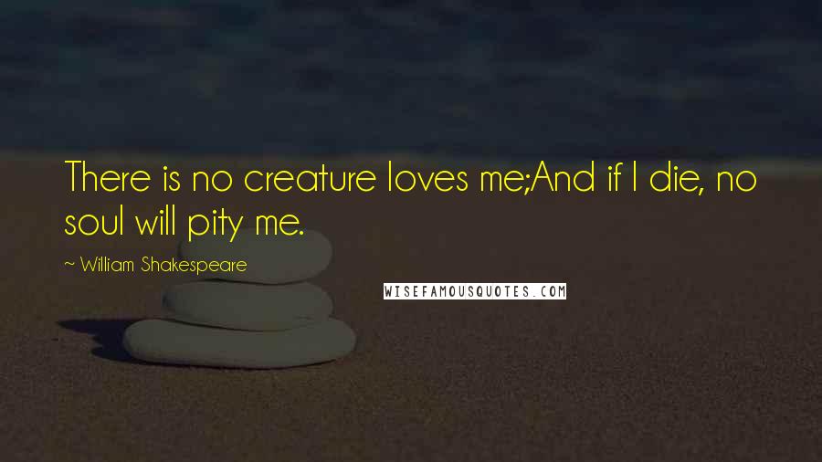 William Shakespeare Quotes: There is no creature loves me;And if I die, no soul will pity me.