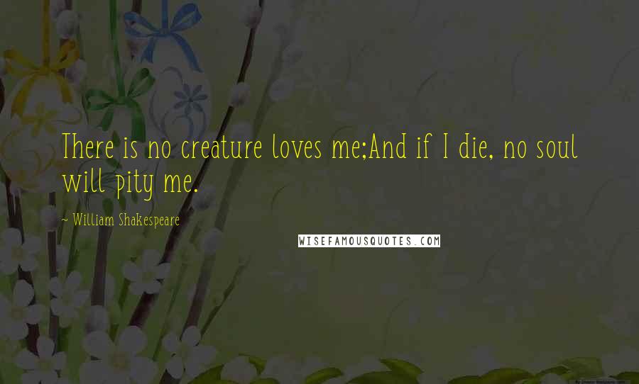 William Shakespeare Quotes: There is no creature loves me;And if I die, no soul will pity me.