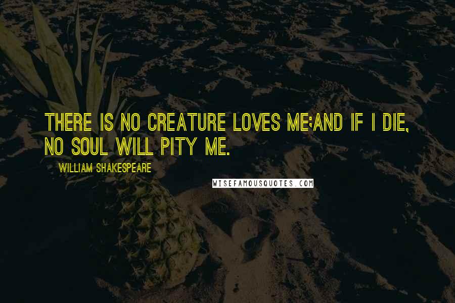 William Shakespeare Quotes: There is no creature loves me;And if I die, no soul will pity me.