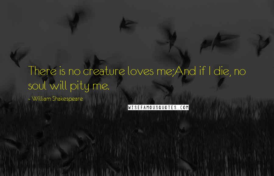 William Shakespeare Quotes: There is no creature loves me;And if I die, no soul will pity me.