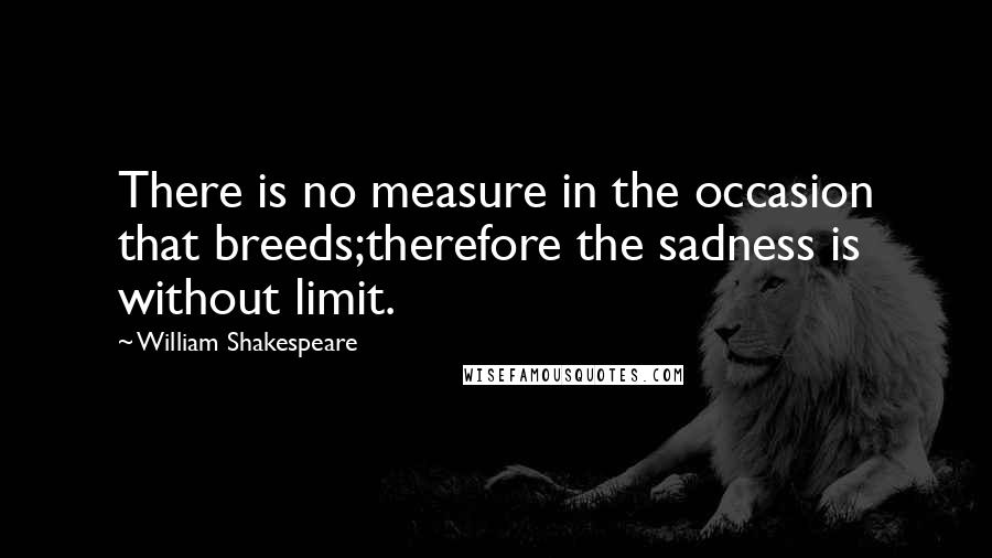 William Shakespeare Quotes: There is no measure in the occasion that breeds;therefore the sadness is without limit.