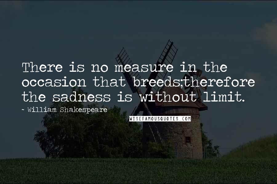 William Shakespeare Quotes: There is no measure in the occasion that breeds;therefore the sadness is without limit.