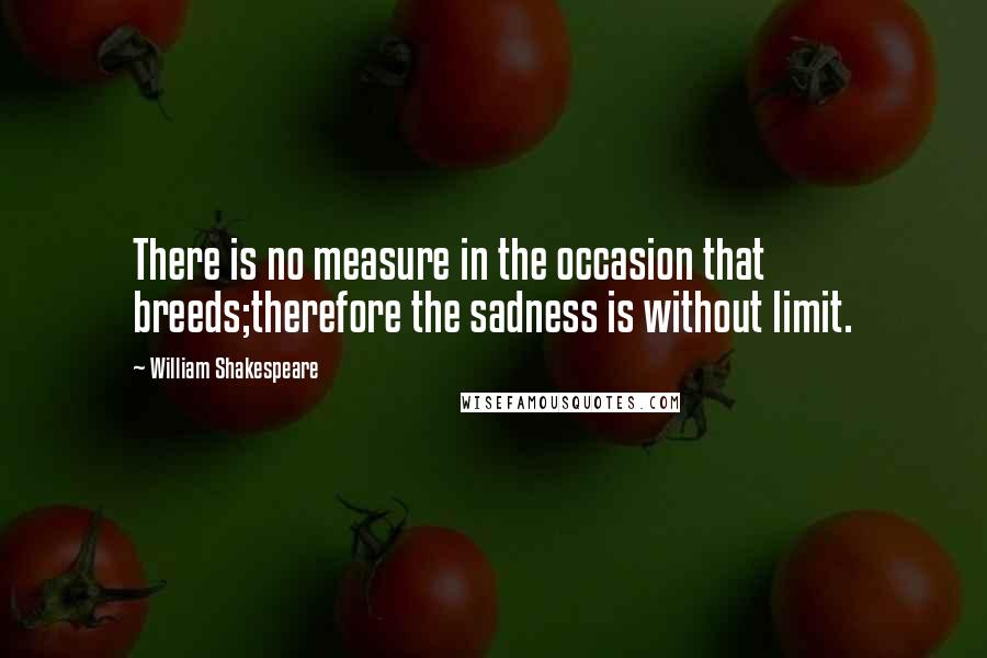 William Shakespeare Quotes: There is no measure in the occasion that breeds;therefore the sadness is without limit.