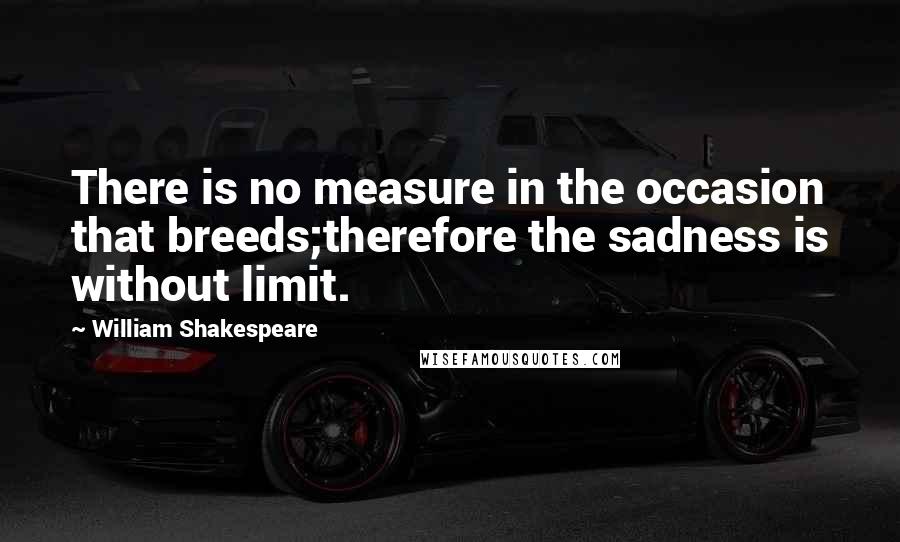 William Shakespeare Quotes: There is no measure in the occasion that breeds;therefore the sadness is without limit.