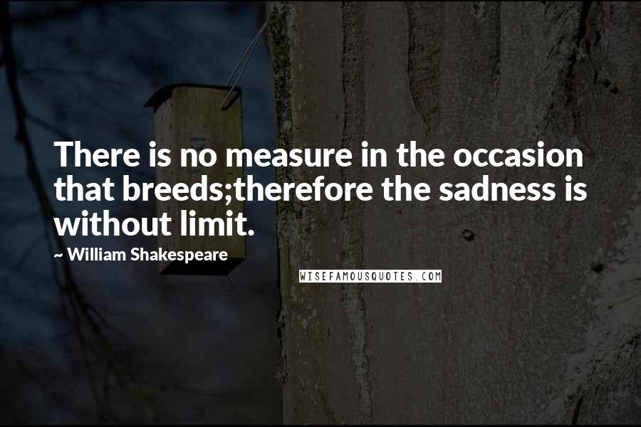 William Shakespeare Quotes: There is no measure in the occasion that breeds;therefore the sadness is without limit.