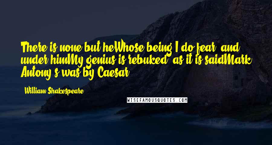 William Shakespeare Quotes: There is none but heWhose being I do fear; and under himMy genius is rebuked, as it is saidMark Antony's was by Caesar.