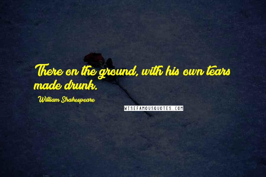 William Shakespeare Quotes: There on the ground, with his own tears made drunk.