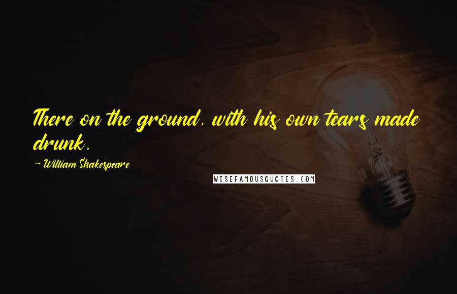 William Shakespeare Quotes: There on the ground, with his own tears made drunk.