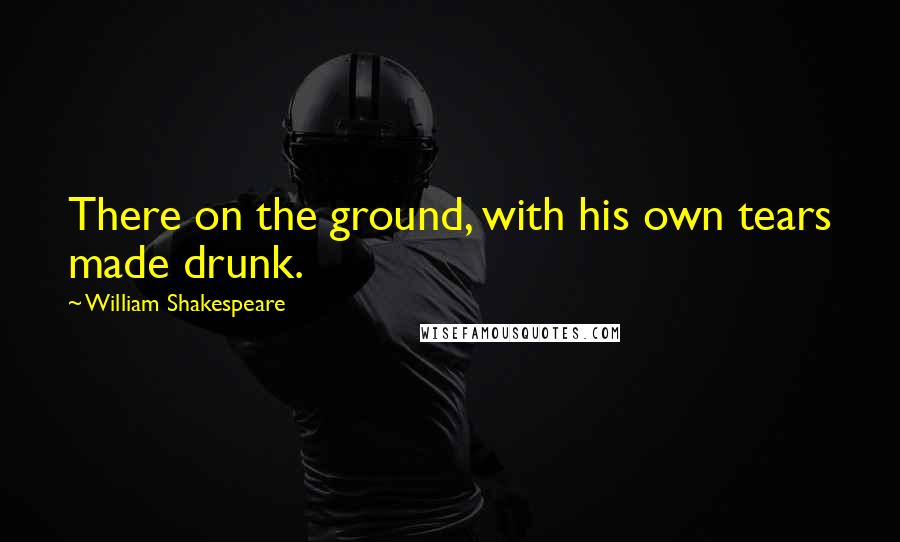 William Shakespeare Quotes: There on the ground, with his own tears made drunk.