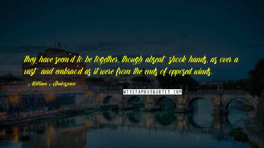 William Shakespeare Quotes: they have seem'd to be together, though absent; shook hands, as over a vast; and embrac'd as it were from the ends of opposed winds.