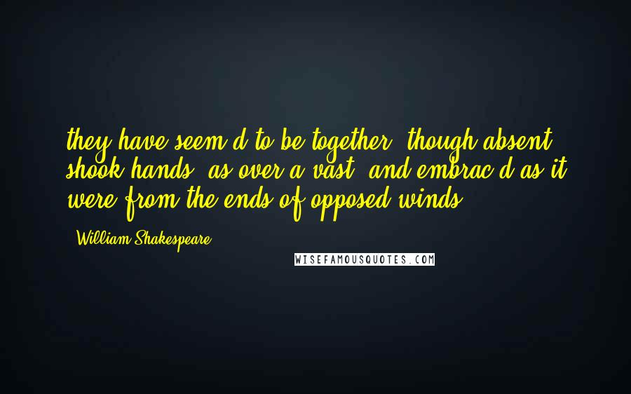William Shakespeare Quotes: they have seem'd to be together, though absent; shook hands, as over a vast; and embrac'd as it were from the ends of opposed winds.