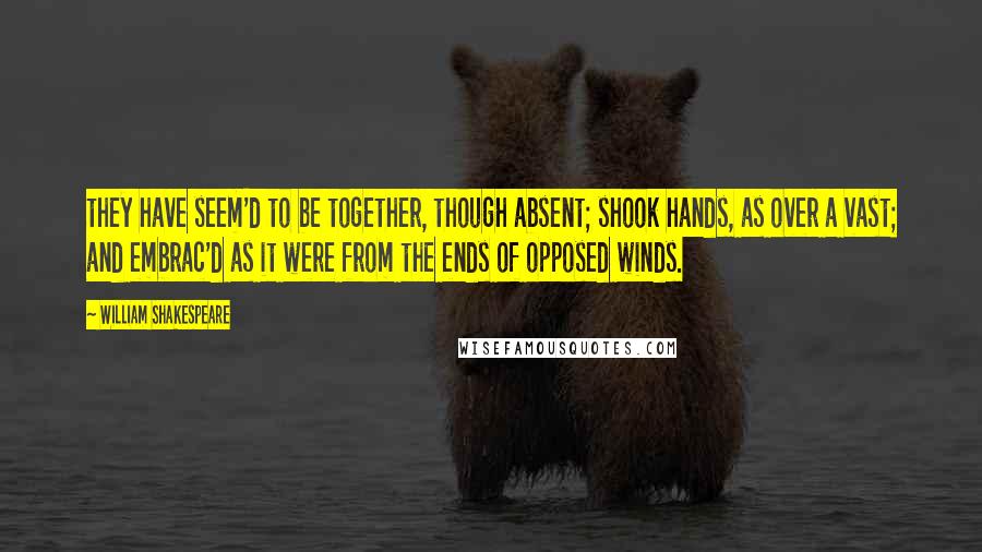 William Shakespeare Quotes: they have seem'd to be together, though absent; shook hands, as over a vast; and embrac'd as it were from the ends of opposed winds.