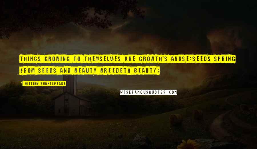 William Shakespeare Quotes: Things growing to themselves are growth's abuse:Seeds spring from seeds and beauty breedeth beauty;
