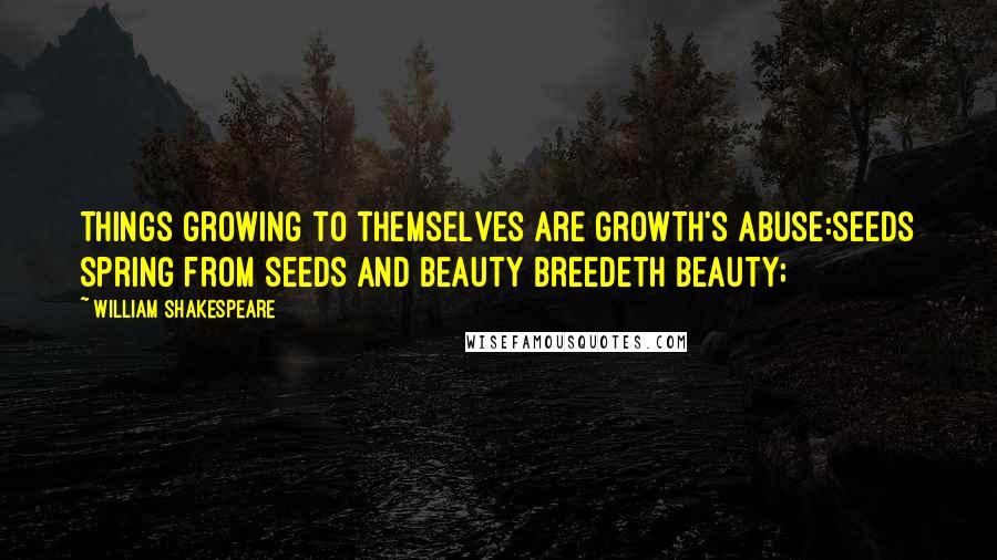 William Shakespeare Quotes: Things growing to themselves are growth's abuse:Seeds spring from seeds and beauty breedeth beauty;