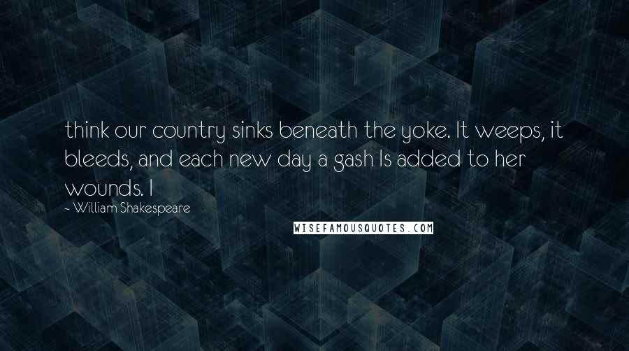 William Shakespeare Quotes: think our country sinks beneath the yoke. It weeps, it bleeds, and each new day a gash Is added to her wounds. I