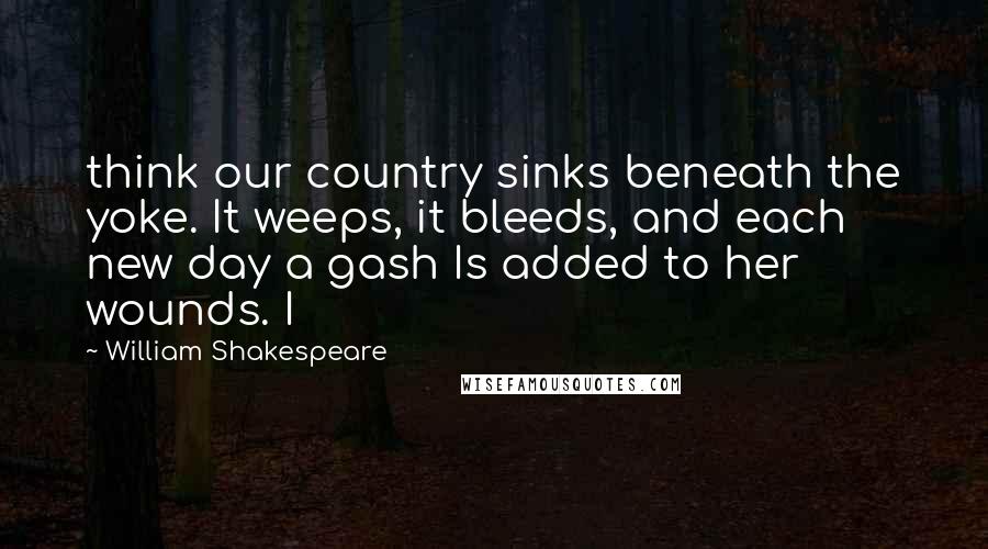 William Shakespeare Quotes: think our country sinks beneath the yoke. It weeps, it bleeds, and each new day a gash Is added to her wounds. I