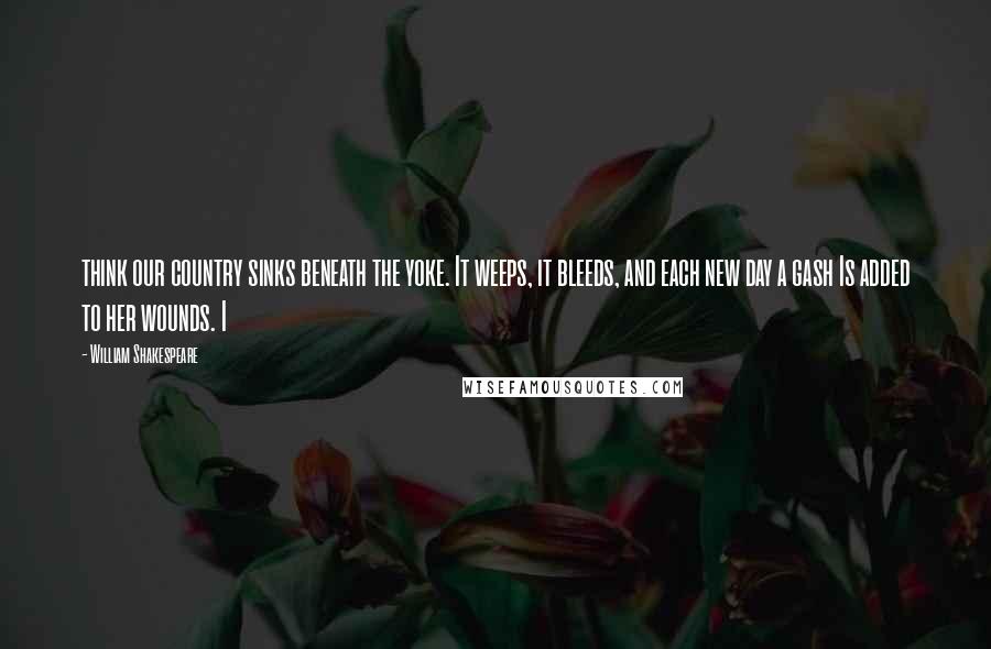 William Shakespeare Quotes: think our country sinks beneath the yoke. It weeps, it bleeds, and each new day a gash Is added to her wounds. I