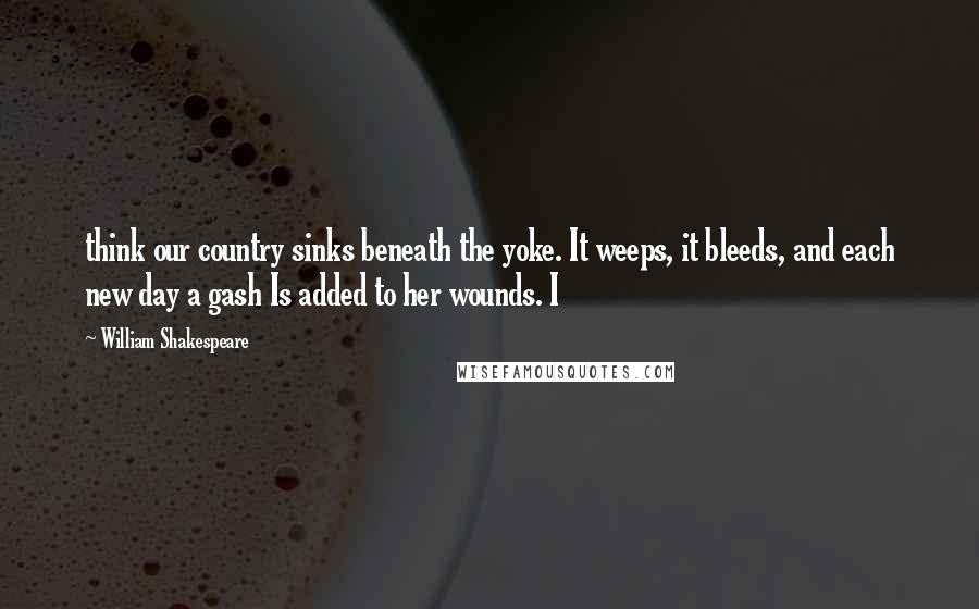 William Shakespeare Quotes: think our country sinks beneath the yoke. It weeps, it bleeds, and each new day a gash Is added to her wounds. I