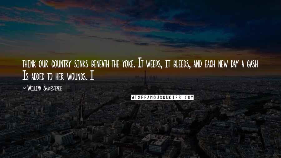 William Shakespeare Quotes: think our country sinks beneath the yoke. It weeps, it bleeds, and each new day a gash Is added to her wounds. I