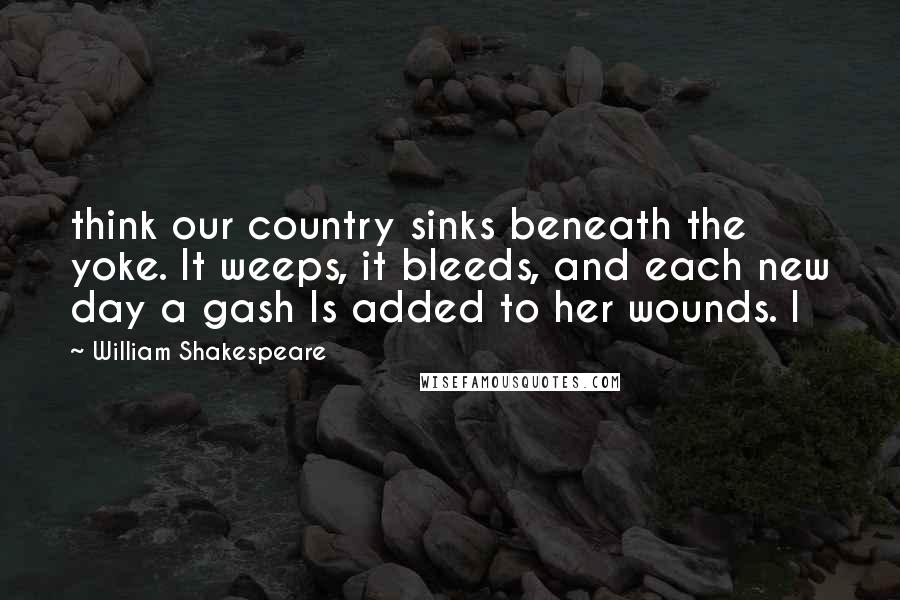 William Shakespeare Quotes: think our country sinks beneath the yoke. It weeps, it bleeds, and each new day a gash Is added to her wounds. I