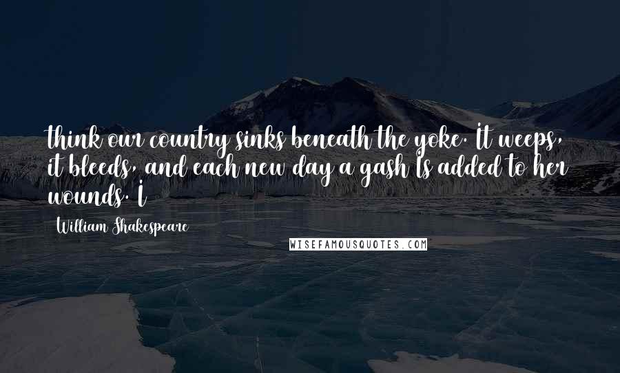 William Shakespeare Quotes: think our country sinks beneath the yoke. It weeps, it bleeds, and each new day a gash Is added to her wounds. I