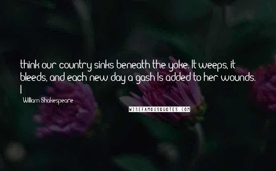 William Shakespeare Quotes: think our country sinks beneath the yoke. It weeps, it bleeds, and each new day a gash Is added to her wounds. I