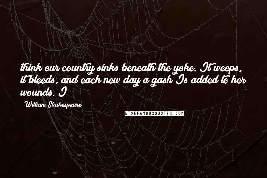 William Shakespeare Quotes: think our country sinks beneath the yoke. It weeps, it bleeds, and each new day a gash Is added to her wounds. I