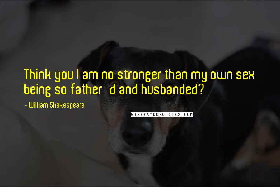 William Shakespeare Quotes: Think you I am no stronger than my own sex being so father'd and husbanded?