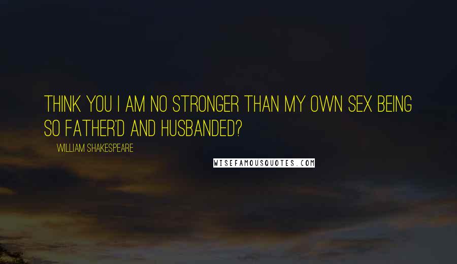 William Shakespeare Quotes: Think you I am no stronger than my own sex being so father'd and husbanded?