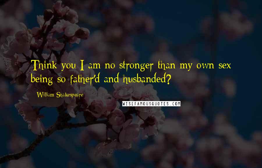 William Shakespeare Quotes: Think you I am no stronger than my own sex being so father'd and husbanded?