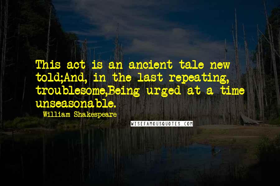 William Shakespeare Quotes: This act is an ancient tale new told;And, in the last repeating, troublesome,Being urged at a time unseasonable.