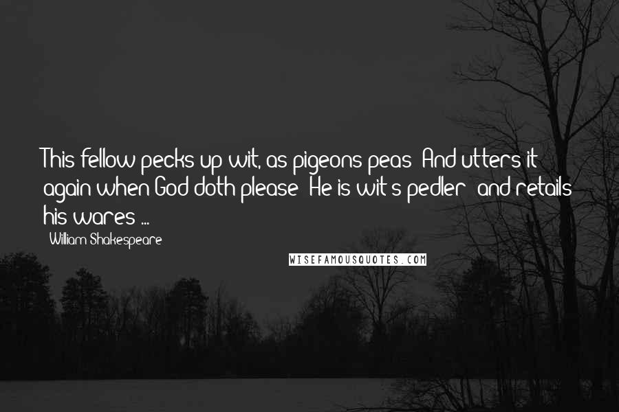 William Shakespeare Quotes: This fellow pecks up wit, as pigeons peas; And utters it again when God doth please: He is wit's pedler; and retails his wares ...