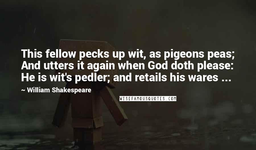 William Shakespeare Quotes: This fellow pecks up wit, as pigeons peas; And utters it again when God doth please: He is wit's pedler; and retails his wares ...
