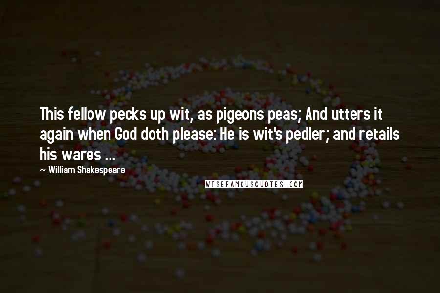 William Shakespeare Quotes: This fellow pecks up wit, as pigeons peas; And utters it again when God doth please: He is wit's pedler; and retails his wares ...