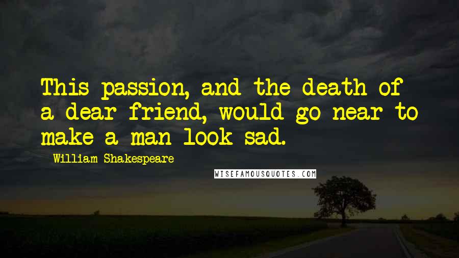 William Shakespeare Quotes: This passion, and the death of a dear friend, would go near to make a man look sad.