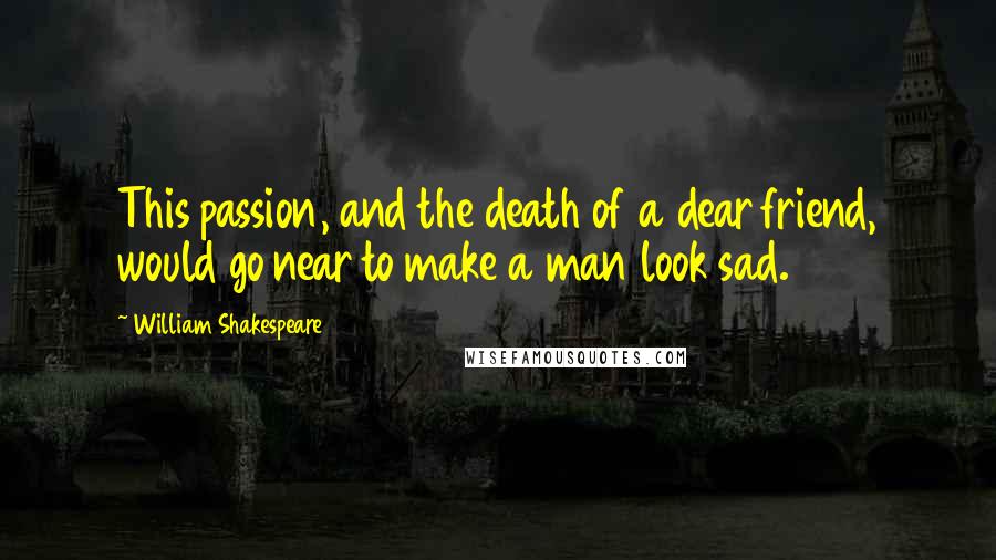 William Shakespeare Quotes: This passion, and the death of a dear friend, would go near to make a man look sad.