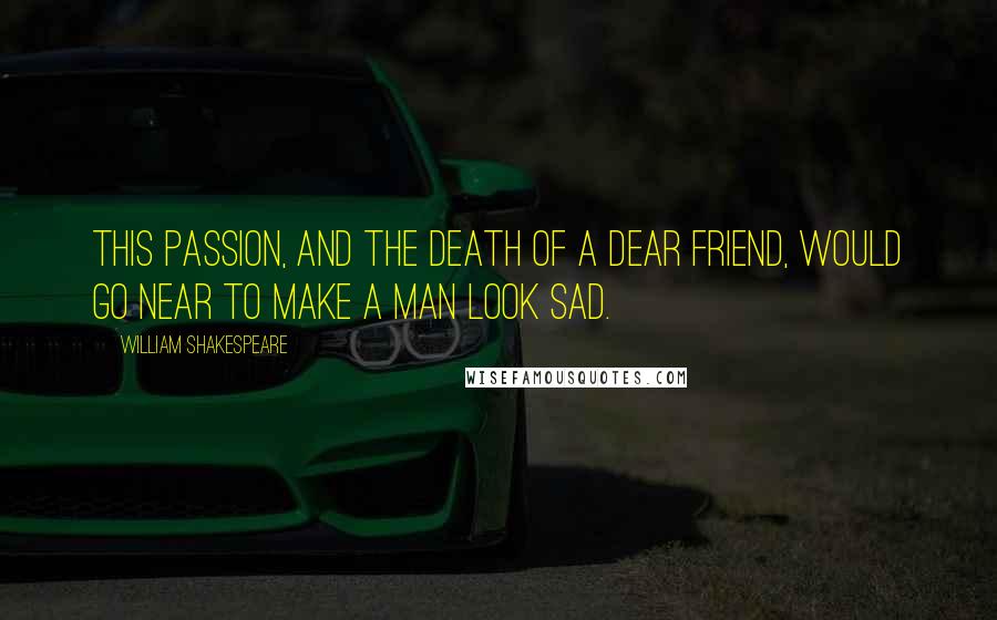 William Shakespeare Quotes: This passion, and the death of a dear friend, would go near to make a man look sad.