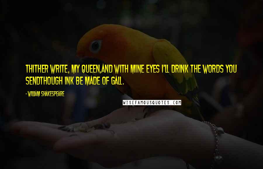 William Shakespeare Quotes: Thither write, my queen,And with mine eyes I'll drink the words you sendThough ink be made of gall.