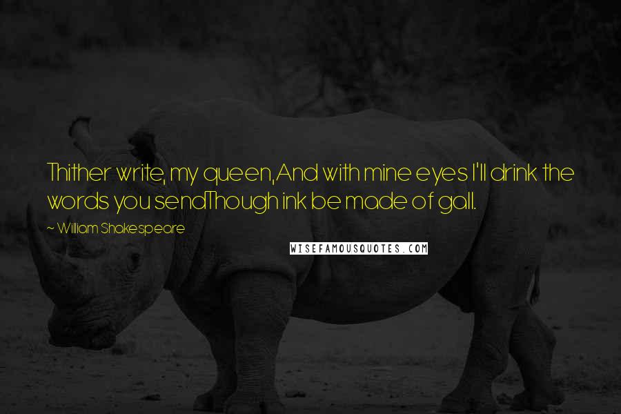 William Shakespeare Quotes: Thither write, my queen,And with mine eyes I'll drink the words you sendThough ink be made of gall.