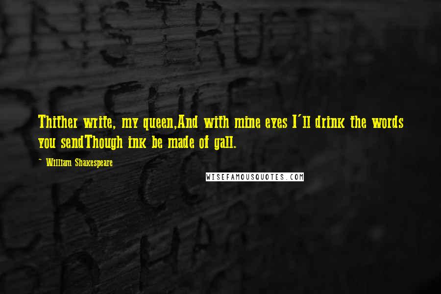 William Shakespeare Quotes: Thither write, my queen,And with mine eyes I'll drink the words you sendThough ink be made of gall.