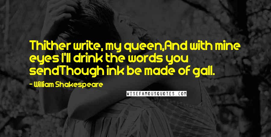 William Shakespeare Quotes: Thither write, my queen,And with mine eyes I'll drink the words you sendThough ink be made of gall.