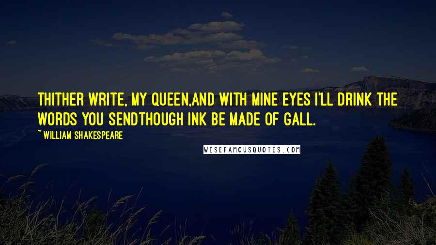 William Shakespeare Quotes: Thither write, my queen,And with mine eyes I'll drink the words you sendThough ink be made of gall.