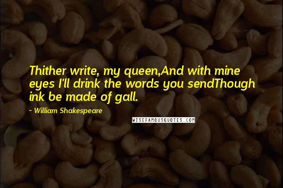 William Shakespeare Quotes: Thither write, my queen,And with mine eyes I'll drink the words you sendThough ink be made of gall.