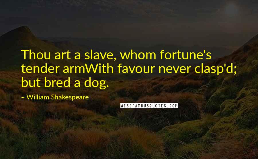 William Shakespeare Quotes: Thou art a slave, whom fortune's tender armWith favour never clasp'd; but bred a dog.