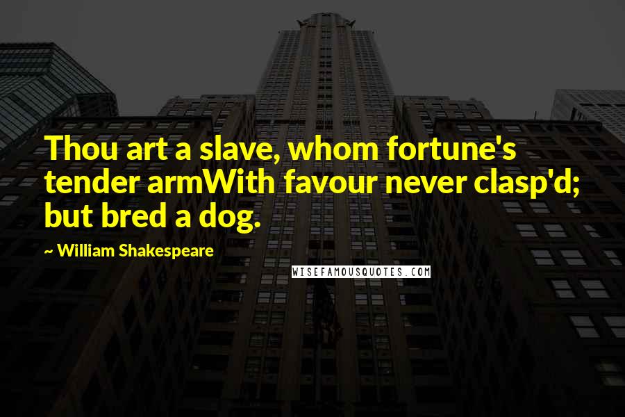 William Shakespeare Quotes: Thou art a slave, whom fortune's tender armWith favour never clasp'd; but bred a dog.