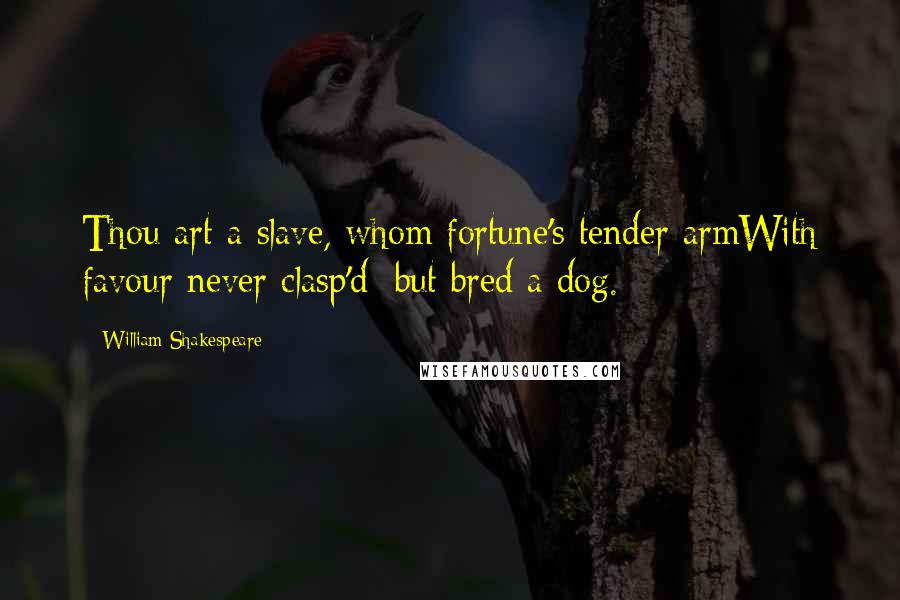 William Shakespeare Quotes: Thou art a slave, whom fortune's tender armWith favour never clasp'd; but bred a dog.