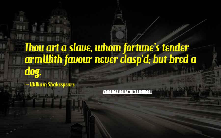 William Shakespeare Quotes: Thou art a slave, whom fortune's tender armWith favour never clasp'd; but bred a dog.