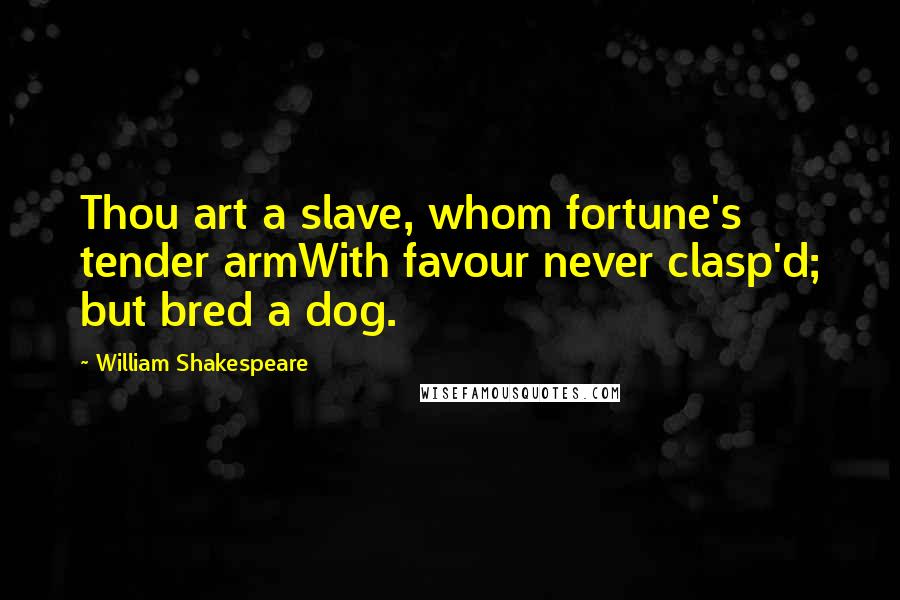 William Shakespeare Quotes: Thou art a slave, whom fortune's tender armWith favour never clasp'd; but bred a dog.